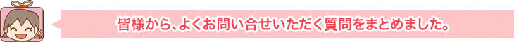 皆様から、よくお問い合せいただく質問をまとめました。